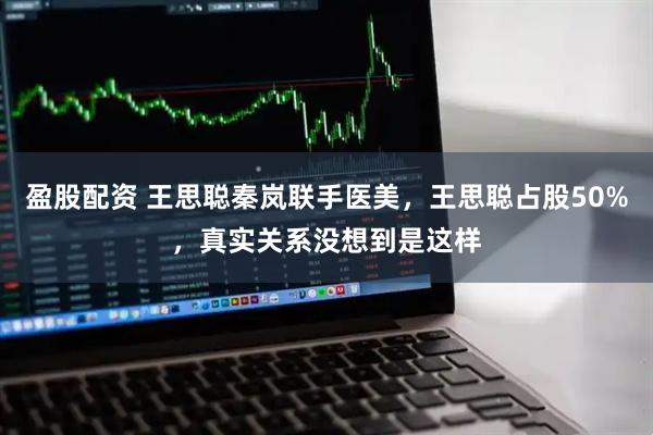 盈股配资 王思聪秦岚联手医美，王思聪占股50%，真实关系没想到是这样