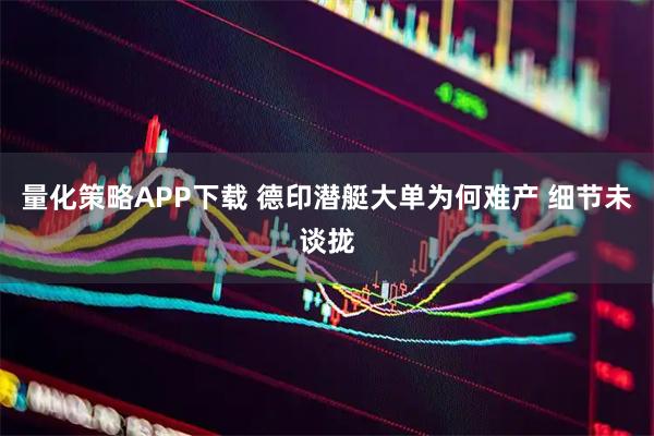 量化策略APP下载 德印潜艇大单为何难产 细节未谈拢
