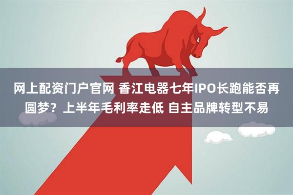 网上配资门户官网 香江电器七年IPO长跑能否再圆梦？上半年毛利率走低 自主品牌转型不易