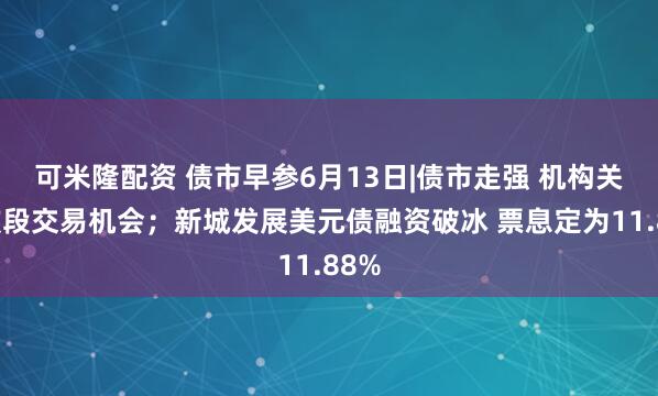 可米隆配资 债市早参6月13日|债市走强 机构关注波段交易机会；新城发展美元债融资破冰 票息定为11.88%