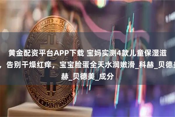 黄金配资平台APP下载 宝妈实测4款儿童保湿滋润面霜，告别干燥红痒，宝宝脸蛋全天水润嫩滑_科赫_贝德美_成分