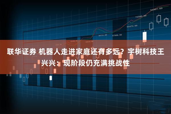 联华证券 机器人走进家庭还有多远？宇树科技王兴兴：现阶段仍充满挑战性