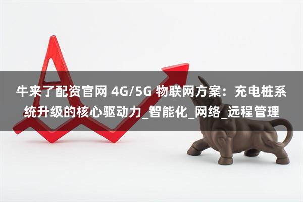 牛来了配资官网 4G/5G 物联网方案：充电桩系统升级的核心驱动力_智能化_网络_远程管理