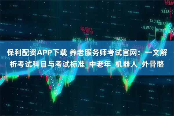 保利配资APP下载 养老服务师考试官网：一文解析考试科目与考试标准_中老年_机器人_外骨骼