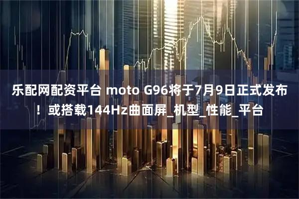 乐配网配资平台 moto G96将于7月9日正式发布！或搭载144Hz曲面屏_机型_性能_平台