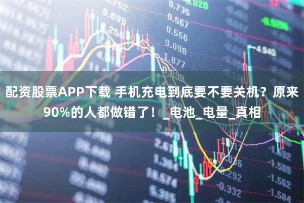 配资股票APP下载 手机充电到底要不要关机？原来90%的人都做错了！_电池_电量_真相