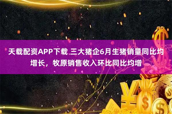 天载配资APP下载 三大猪企6月生猪销量同比均增长，牧原销售收入环比同比均增