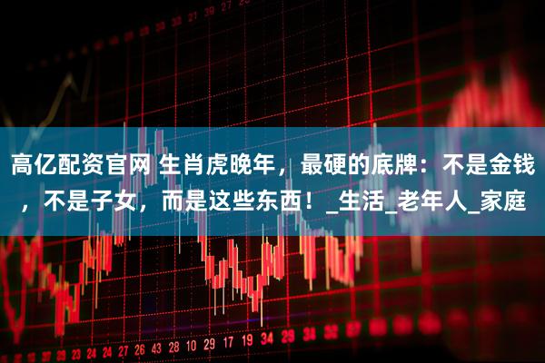 高亿配资官网 生肖虎晚年，最硬的底牌：不是金钱，不是子女，而是这些东西！_生活_老年人_家庭