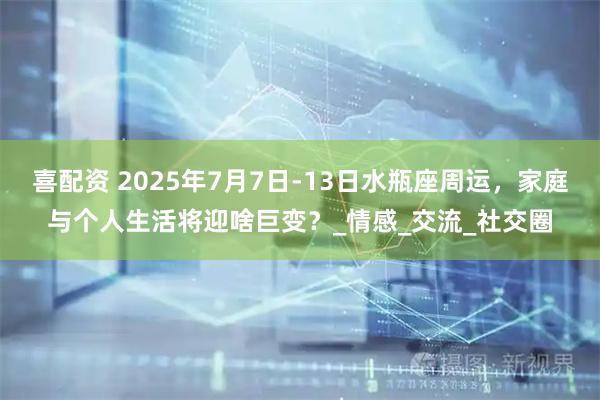 喜配资 2025年7月7日-13日水瓶座周运，家庭与个人生活将迎啥巨变？_情感_交流_社交圈