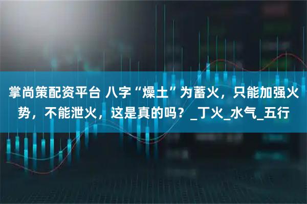掌尚策配资平台 八字“燥土”为蓄火，只能加强火势，不能泄火，这是真的吗？_丁火_水气_五行