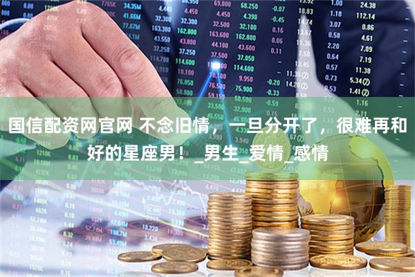 国信配资网官网 不念旧情，一旦分开了，很难再和好的星座男！_男生_爱情_感情