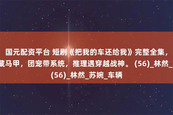 国元配资平台 短剧《把我的车还给我》完整全集，豪门重生藏马甲，团宠带系统，推理遇穿越战神。 (56)_林然_苏婉_车辆