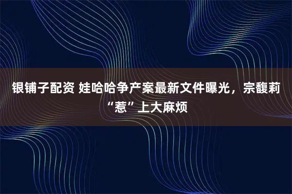 银铺子配资 娃哈哈争产案最新文件曝光，宗馥莉“惹”上大麻烦