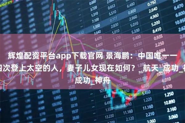 辉煌配资平台app下载官网 景海鹏：中国唯一一位四次登上太空的人，妻子儿女现在如何？_航天_成功_神舟
