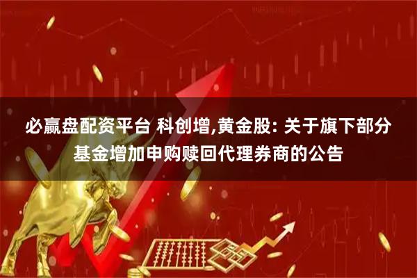必赢盘配资平台 科创增,黄金股: 关于旗下部分基金增加申购赎回代理券商的公告