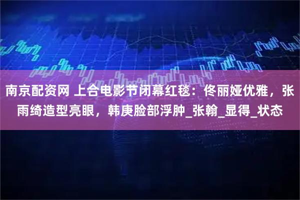 南京配资网 上合电影节闭幕红毯：佟丽娅优雅，张雨绮造型亮眼，韩庚脸部浮肿_张翰_显得_状态