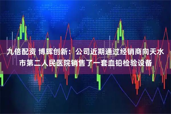 九倍配资 博晖创新：公司近期通过经销商向天水市第二人民医院销售了一套血铅检验设备