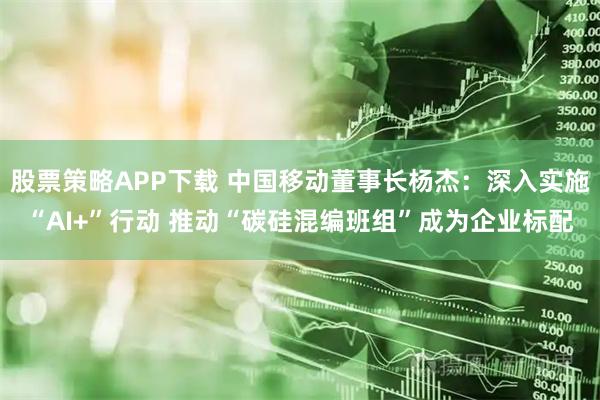 股票策略APP下载 中国移动董事长杨杰：深入实施“AI+”行动 推动“碳硅混编班组”成为企业标配