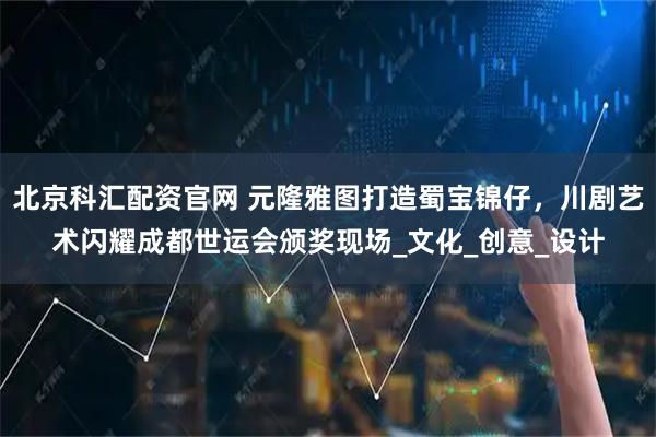 北京科汇配资官网 元隆雅图打造蜀宝锦仔，川剧艺术闪耀成都世运会颁奖现场_文化_创意_设计