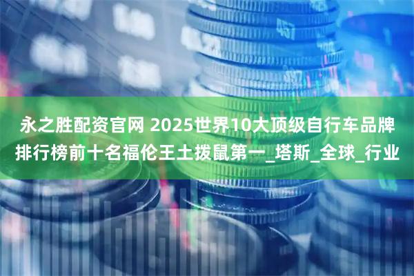 永之胜配资官网 2025世界10大顶级自行车品牌排行榜前十名福伦王土拨鼠第一_塔斯_全球_行业
