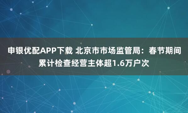 申银优配APP下载 北京市市场监管局：春节期间累计检查经营主体超1.6万户次