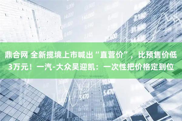 鼎合网 全新揽境上市喊出“直营价”，比预售价低3万元！一汽-大众吴迎凯：一次性把价格定到位