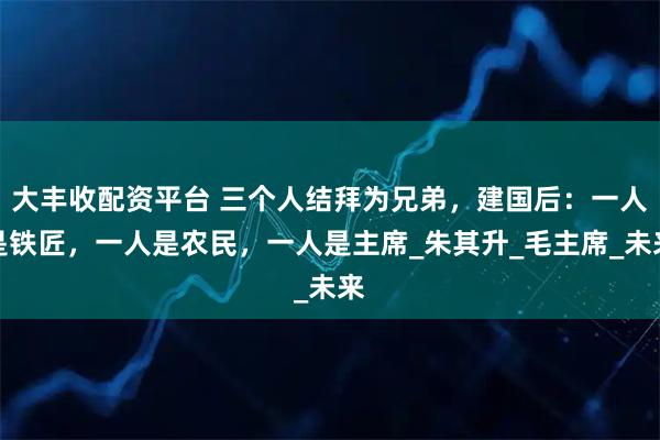大丰收配资平台 三个人结拜为兄弟，建国后：一人是铁匠，一人是农民，一人是主席_朱其升_毛主席_未来