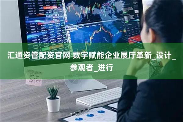汇通资管配资官网 数字赋能企业展厅革新_设计_参观者_进行