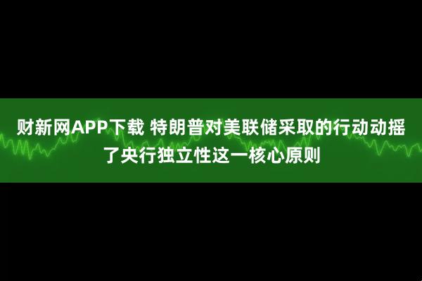 财新网APP下载 特朗普对美联储采取的行动动摇了央行独立性这一核心原则