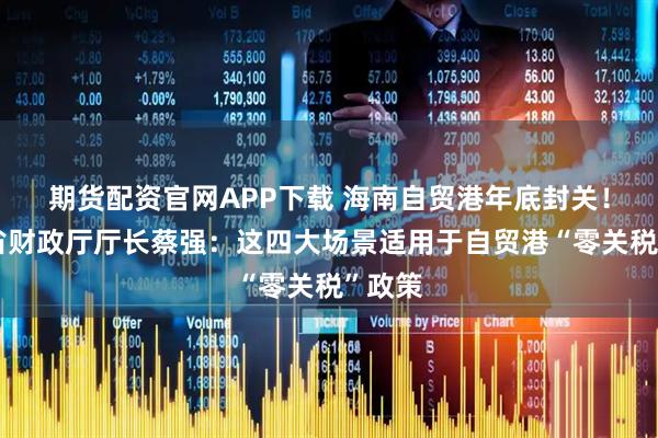 期货配资官网APP下载 海南自贸港年底封关！海南省财政厅厅长蔡强：这四大场景适用于自贸港“零关税”政策