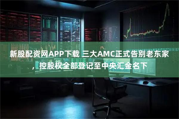 新股配资网APP下载 三大AMC正式告别老东家，控股权全部登记至中央汇金名下