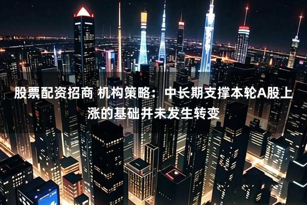 股票配资招商 机构策略:中长期支撑本轮A股上涨的基础并未发生转变