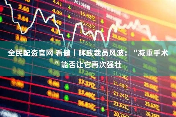 全民配资官网 看健丨晖致裁员风波：“减重手术”能否让它再次强壮