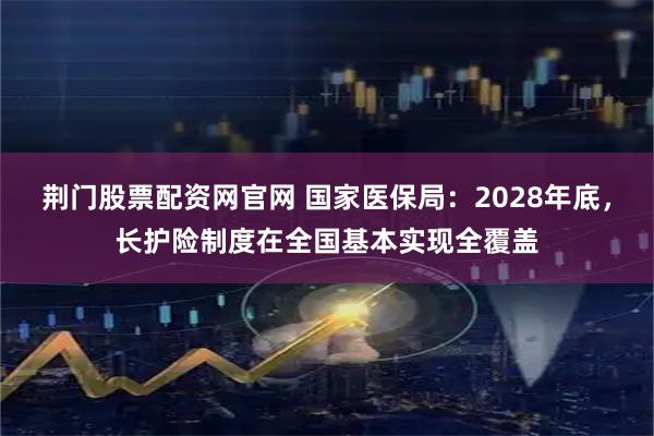 荆门股票配资网官网 国家医保局：2028年底，长护险制度在全国基本实现全覆盖
